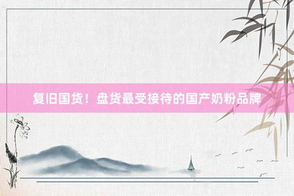 复旧国货！盘货最受接待的国产奶粉品牌
